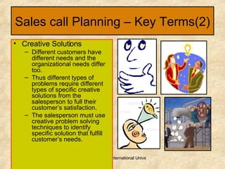 Sales call Planning – Key Terms(2) Creative Solutions Different customers have different needs and the organizational needs differ too. Thus different types of problems require different types of specific creative solutions from the salesperson to full their customer’s satisfaction. The salesperson must use creative problem solving techniques to identify specific solution that fulfill customer’s needs. 