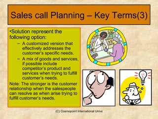 Sales call Planning – Key Terms(3) Solution represent the following option: A customized version that effectively addresses the customer’s specific needs. A mix of goods and services, if possible include competitor’s product and services when trying to fulfill customer’s needs. Note: The stronger is the customer relationship when the salespeople can resolve as when arise trying to fulfill customer’s needs.  