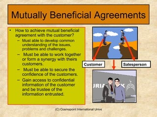 Mutually Beneficial Agreements How to achieve mutual beneficial agreement with the customer? Must able to develop common understanding of the issues, problems and challenges. Must be able to work together or form a synergy with theirs customers. Must be able to secure the confidence of the customers. Gain access to confidential information of the customer and be trustee of the information entrusted. Salesperson Customer 