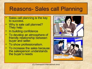 Reasons- Sales call Planning Sales call planning is the key to success. Why is sale call planned? They help: In building confidence To develop an atmosphere of friendly relationship between buyer and seller. To show professionalism. To increase the sales because the salesperson understands the buyer’s needs 