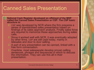 Canned Sales Presentation National Cash Register developed an offshoot of the MSP called the Canned Sales Presentation or CSP. The CSP basic structure is: CSP  was developed by NCR where the firm prepares a series of standardised sales presentation based on findings of its sales approach analysis. Finally sales force are required to memorize these approaches during sales calls.  Since it worked well with NCR, it was eventually adopted by other firms.  CSP  are still used today, mainly in telesales and door to door selling.  A part of any presentation can be canned, linked with a free form conversation.  Overtime, most salespeople develop proven selling sentences, phrases and sequences in which to discuss the information. They can use this all in their presentation. 