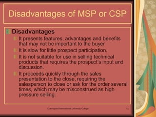 Disadvantages of MSP or CSP Disadvantages It presents features, advantages and benefits that may not be important to the buyer It is slow for little prospect participation. It is not suitable for use in selling technical products that requires the prospect’s input and discussion. It proceeds quickly through the sales presentation to the close, requiring the salesperson to close or ask for the order several times, which may be misconstrued as high pressure selling.  