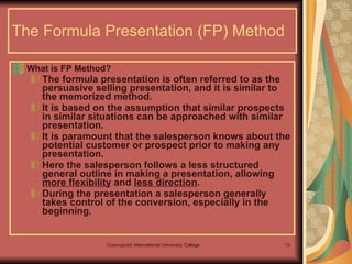 The Formula Presentation (FP) Method What is FP Method? The formula presentation is often referred to as the persuasive selling presentation, and it is similar to the memorized method.  It is based on the assumption that similar prospects in similar situations can be approached with similar presentation.  It is paramount that the salesperson knows about the potential customer or prospect prior to making any presentation.  Here the salesperson follows a less structured general outline in making a presentation, allowing  more flexibility  and  less direction . During the presentation a salesperson generally takes control of the conversion, especially in the beginning.  