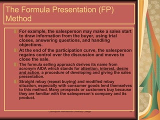 For example, the salesperson may make a sales start to draw information from the buyer, using trial closes, answering questions, and handling objections.  At the end of the participation curve, the salesperson regains control over the discussion and moves to close the sale. The formula selling approach derives its name from acronym AIDA which stands for  attention, interest, desire and action , a procedure of developing and giving the sales presentation. Straight rebuy (repeat buying) and modified rebuy situation, especially with consumer goods lend themselves to this method. Many prospects or customers buy because they are familiar with the salesperson’s company and its product.  The Formula Presentation (FP) Method 