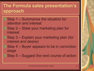 The Formula sales presentation’s approach   Step 1 – Summarise the situation for attention and interest Step 2 – State your marketing plan for interest Step 3 – Explain your marketing plan (for interest and desire)  Step 4 – Buyer appears to be in conviction stage Step 5 – Suggest the next course of action  
