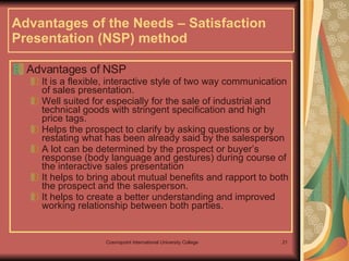 Advantages of the Needs – Satisfaction Presentation (NSP) method Advantages of NSP It is a flexible, interactive style of two way communication of sales presentation.  Well suited for especially for the sale of industrial and technical goods with stringent specification and high price tags. Helps the prospect to clarify by asking questions or by restating what has been already said by the salesperson   A lot can be determined by the prospect or buyer’s response (body language and gestures) during course of the interactive sales presentation  It helps to bring about mutual benefits and rapport to both the prospect and the salesperson.  It helps to create a better understanding and improved working relationship between both parties.   