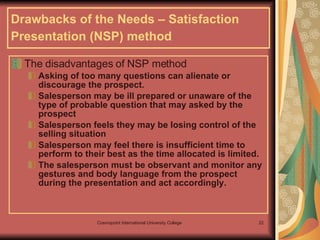 Drawbacks of the Needs – Satisfaction Presentation (NSP) method   The disadvantages of NSP method  Asking of too many questions can alienate or discourage the prospect. Salesperson may be ill prepared or unaware of the type of probable question that may asked by the prospect Salesperson feels they may be losing control of the selling situation  Salesperson may feel there is insufficient time to perform to their best as the time allocated is limited. The salesperson must be observant and monitor any gestures and body language from the prospect during the presentation and act accordingly. 