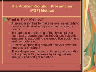 The Problem-Solution Presentation (PSP) Method What is PSP Method? A salesperson has to make several sales calls to develop a detailed analysis of the prospect’s needs.  This arises in the selling of highly complex or technical products such as insurance, industrial equipment, accounting system, office equipment and computers etc.  After developing this detailed analysis a written analysis is prepared.  The salesperson moves on to arrive at a solution to the prospect’s problems by using written analysis and oral presentation.  