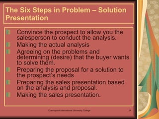 The Six Steps in Problem – Solution Presentation Convince the prospect to allow you the salesperson to conduct the analysis. Making the actual analysis Agreeing on the problems and determining (desire) that the buyer wants to solve them. Preparing the proposal for a solution to the prospect’s needs Preparing the sales presentation based on the analysis and proposal. Making the sales presentation.  