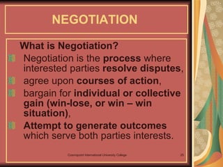 NEGOTIATION   What is Negotiation? Negotiation is the  process  where interested parties  resolve disputes ,  agree upon  courses of action ,  bargain for  individual or collective gain (win-lose, or win – win situation) ,  Attempt to generate outcomes  which serve both parties interests.  