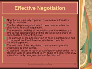 Effective Negotiation Negotiation is usually regarded as a form of alternative dispute resolution.  The first step in negotiation is to determine whether the situation is in fact a negotiation.  The essential qualities of negotiation are: the existence of two parties (salesperson and the prospect) who share an important but different objective. The purpose of the negotiating is to seek a compromise and to narrow down the difference(s) between both the negotiating parties.  The outcome of the negotiating may be a compromise acceptable to both parties.  A standoff (failure to reach a satisfactory compromise) or a standoff with an agreement to try again at a later time may arise if currently no agreement can be reached. 