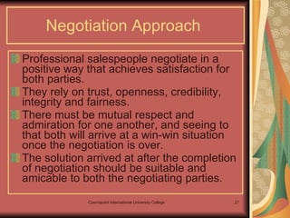 Negotiation Approach   Professional salespeople negotiate in a positive way that achieves satisfaction for both parties.  They rely on trust, openness, credibility, integrity and fairness. There must be mutual respect and admiration for one another, and seeing to that both will arrive at a win-win situation once the negotiation is over.  The solution arrived at after the completion of negotiation should be suitable and amicable to both the negotiating parties. 