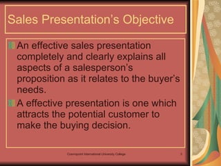 Sales Presentation’s Objective An effective sales presentation completely and clearly explains all aspects of a salesperson’s proposition as it relates to the buyer’s needs. A effective presentation is one which attracts the potential customer to make the buying decision. 