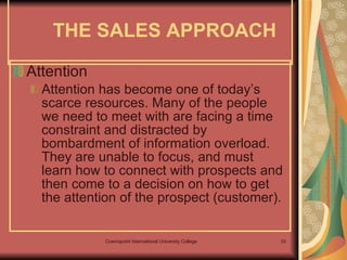 Attention Attention has become one of today’s scarce resources. Many of the people we need to meet with are facing a time constraint and distracted by bombardment of information overload. They are unable to focus, and must learn how to connect with prospects and then come to a decision on how to get the attention of the prospect (customer). THE SALES APPROACH 