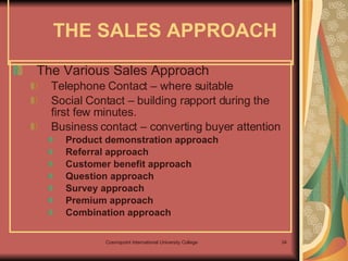 The Various Sales Approach Telephone Contact – where suitable Social Contact – building rapport during the first few minutes. Business contact – converting buyer attention  Product demonstration approach Referral approach Customer benefit approach Question approach Survey approach Premium approach  Combination approach THE SALES APPROACH 