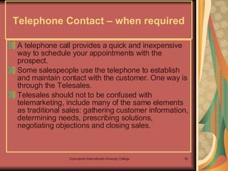 Telephone Contact – when required A telephone call provides a quick and inexpensive way to schedule your appointments with the prospect. Some salespeople use the telephone to establish and maintain contact with the customer. One way is through the Telesales. Telesales should not to be confused with telemarketing, include many of the same elements as traditional sales: gathering customer information, determining needs, prescribing solutions, negotiating objections and closing sales.   