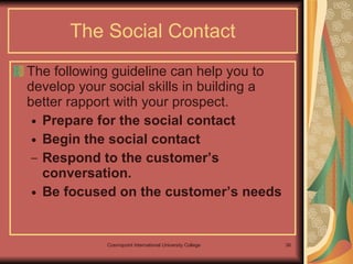 The Social Contact The following guideline can help you to develop your social skills in building a better rapport with your prospect. Prepare for the social contact Begin the social contact  Respond to the customer’s conversation. Be focused on the customer’s needs  