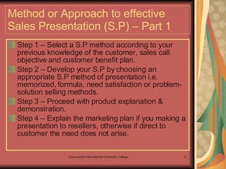 Method or Approach to effective Sales Presentation (S.P) – Part 1 Step 1 – Select a S.P method according to your previous knowledge of the customer, sales call objective and customer benefit plan. Step 2 – Develop your S.P by choosing an appropriate S.P method of presentation i.e. memorized, formula, need satisfaction or problem- solution selling methods.  Step 3 – Proceed with product explanation & demonstration. Step 4 – Explain the marketing plan if you making a presentation to resellers, otherwise if direct to customer the need does not arise. 
