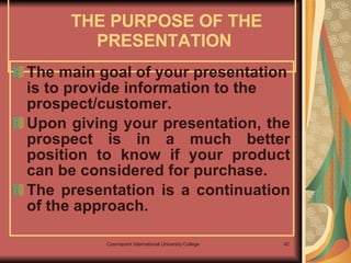 THE PURPOSE OF THE PRESENTATION  The main goal of your presentation is to provide information to the prospect/customer.  Upon giving your presentation, the prospect is in a much better position to know if your product can be considered for purchase. The presentation is a continuation of the approach.   