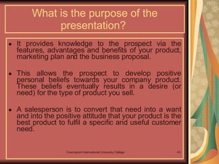 What is the purpose of the presentation?  It provides knowledge to the prospect via the features, advantages and benefits of your product, marketing plan and the business proposal.  This allows the prospect to develop positive personal beliefs towards your company product. These beliefs eventually results in a desire (or need) for the type of product you sell.   A salesperson is to convert that need into a want and into the positive attitude that your product is the best product to fulfil a specific and useful customer need. 