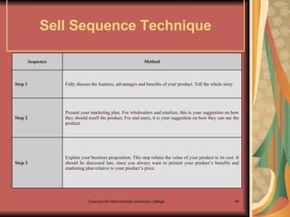 Sell Sequence Technique Explain your business proposition. This step relates the value of your product to its cost. It should be discussed last, since you always want to present your product’s benefits and marketing plan relative to your product’s price. Step 3  Present your marketing plan. For wholesalers and retailers, this is your suggestion on how they should resell the product. For end users, it is your suggestion on how they can use the product. Step 2  Fully discuss the features, advantages and benefits of your product. Tell the whole story. Step 1  Method Sequence 