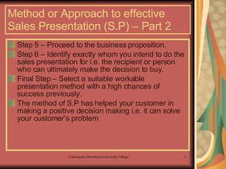Method or Approach to effective Sales Presentation (S.P) – Part 2 Step 5 – Proceed to the business proposition. Step 6 – Identify exactly whom you intend to do the sales presentation for i.e. the recipient or person who can ultimately make the decision to buy.  Final Step – Select a suitable workable presentation method with a high chances of success previously. The method of S.P has helped your customer in making a positive decision making i.e. it can solve your customer’s problem 