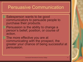 Persuasive Communication Salesperson wants to be good communicators to persuade people to purchase their products.  Persuasion is the ability to change a person’s belief, position, or course of action.  The more effective you are at communicating with the prospect, the greater your chance of being successful at persuasion.  