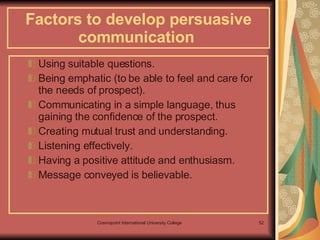 Factors to develop persuasive communication   Using suitable questions. Being emphatic (to be able to feel and care for the needs of prospect). Communicating in a simple language, thus gaining the confidence of the prospect. Creating mutual trust and understanding. Listening effectively. Having a positive attitude and enthusiasm. Message conveyed is believable. 