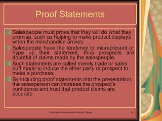 Proof Statements Salespeople must prove that they will do what they promise, such as helping to make product displays when the merchandise arrives. Salespeople have the tendency to misrepresent or hype up their statement, thus prospects are doubtful of claims made by the salespeople.  Such statements are called merely trade or sales puff made to induce the other party or prospect to make a purchase. By including proof statements into the presentation, the salesperson can increase the prospect’s confidence and trust that product claims are accurate   