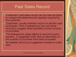 Past Sales Record  Customers’ past sales record can be used as basis to contact and determine the quantity required by the customer.  Customers’ usually maintain record on all their past purchases. Thus a salesperson can use these records to suggest what quantities of each product to purchase. The Salesperson stops talking to see the buyer’s reaction. A suggested order and an alternative on the quantity to purchase have been proposed.  Be realistic about your suggested increase in order size.  