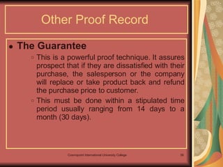 The Guarantee  This is a powerful proof technique. It assures prospect that if they are dissatisfied with their purchase, the salesperson or the company will replace or take product back and refund the purchase price to customer.  This must be done within a stipulated time period usually ranging from 14 days to a month (30 days).  Other Proof Record  