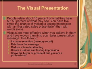 The Visual Presentation  People retain about 10 percent of what they hear but 50 percent of what they see. You have five times the chance of making a lasting impression with an illustrated sales presentation than with words alone. Visuals are most effective when you believe in them and have woven them into your sales presentation message. Use them to: Increase retention (memory recall) Reinforce the message Reduce misunderstanding Create a unique and lasting impression Show the buyer or prospect that you are a professional. 