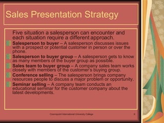 Sales Presentation Strategy Five situation a salesperson can encounter and each situation require a different approach. Salesperson to buyer  – A salesperson discusses issues with a prospect or potential customer in person or over the phone. Salesperson to buyer group  – A salesperson gets to know as many members of the buyer group as possible. Sales team to buyer group  – A company sales team works closely with members of the customer’s buying group. Conference selling  – The salesperson brings company resources people to discuss a major problem or opportunity. Seminar selling  – A company team conducts an educational seminar for the customer company about the latest developments. 