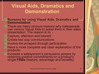 Visual Aids, Dramatics and Demonstration  Reasons for using Visual Aids, Dramatics and Demonstration  There are many obvious reasons why salespeople use various Visual Aids to assist them in their sales presentation. The reason is to: - Capture, attention and interest Create two way communications Involve the prospect through participation Have a more complete and clear explanation of the products. Increase a salesperson’s persuasive powers by obtaining positive commitments on a product’s single  FABs  (feature, advantage and benefits). 