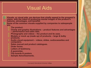 Visual Aids Visuals, or visual aids, are devices that chiefly appeal to the prospect’s vision, with the intent of producing mental images of the product’s features, advantages, and benefits.  Some of the common visuals supplied by companies to salespeople are: The product. Charts and graphic illustrations – product features and advantages – performance and sales data. Photographs and videos – the product and its uses. Models or mock up (made up) of products – large & bulky products. Audio visual equipment – videos, slides, audiocassettes and computers. Sales manual and product catalogues. Order forms. Letters of testimony. A guarantee. Flip boards & posters. Sample Advertisements. 