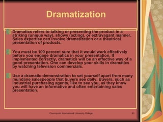 Dramatization  Dramatics refers to talking or presenting the product in a striking (unique way), showy (acting), or extravagant manner. Sales expertise can involve dramatization or a theatrical presentation of products.  You must be 100 percent sure that it would work effectively before you engage dramatics in your presentation. If implemented correctly, dramatics will be an effective way of a good presentation. One can develop your skills in dramatics by watching television commercials. Use a dramatic demonstration to set yourself apart from many mundane salespeople that buyers see daily. Buyers, such as industrial purchasing agents, like to see you, as they know you will have an informative and often entertaining sales presentation. 