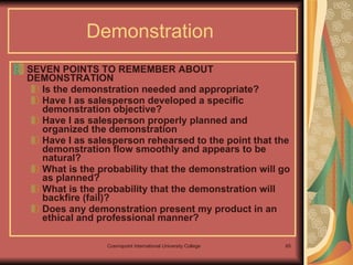 SEVEN POINTS TO REMEMBER ABOUT DEMONSTRATION  Is the demonstration needed and appropriate? Have I as salesperson developed a specific demonstration objective? Have I as salesperson properly planned and organized the demonstration Have I as salesperson rehearsed to the point that the demonstration flow smoothly and appears to be natural? What is the probability that the demonstration will go as planned? What is the probability that the demonstration will backfire (fail)? Does any demonstration present my product in an ethical and professional manner? Demonstration   