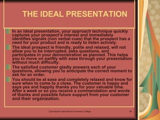 THE IDEAL PRESENTATION  In an ideal presentation, your approach technique quickly captures your prospect’s interest and immediately identifies signals (non verbal cues) that the prospect has a need for your product and is ready to listen actively.  The ideal prospect is friendly, polite and relaxed, will not allow you to be interrupted, asks questions, and participates in your demonstration as planned. This helps you to move on swiftly with ease through your presentation without much difficulty.  The satisfied customer gladly answers each of your questions, allowing you to anticipate the correct moment to ask for an order.  You should be at ease and completely relaxed and know for sure when to come to a close. The customer is happy and says yes and happily thanks you for your valuable time. After a week or so you receive a commendation and words of thanks and possible future support from your customer  and their organization.  
