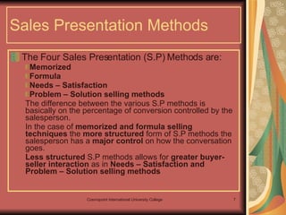 Sales Presentation Methods The Four Sales Presentation (S.P) Methods are: Memorized  Formula  Needs – Satisfaction  Problem – Solution selling methods The difference between the various S.P methods is basically on the percentage of conversion controlled by the salesperson.  In the case of  memorized and formula selling techniques  the  more structured  form of S.P methods the salesperson has a  major control  on how the conversation goes.  Less structured  S.P methods allows for  greater buyer- seller interaction  as in  Needs – Satisfaction and Problem – Solution selling methods 