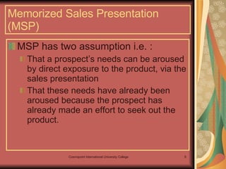 Memorized Sales Presentation (MSP) MSP has two assumption i.e. : That a prospect’s needs can be aroused by direct exposure to the product, via the sales presentation That these needs have already been aroused because the prospect has already made an effort to seek out the product. 