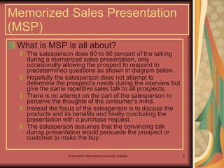 What is MSP is all about? The salesperson does 80 to 90 percent of the talking during a memorized sales presentation, only occasionally allowing the prospect to respond to predetermined questions as shown in diagram below.  Hopefully the salesperson does not attempt to determine the prospect’s needs during the interview but give the same repetitive sales talk to all prospects.  There is no attempt on the part of the salesperson to perceive the thoughts of the consumer’s mind.  Instead the focus of the salesperson is to discuss the products and its benefits and finally concluding the presentation with a purchase request.  The salesperson assumes that the convincing talk during presentation would persuade the prospect or customer to make the buy.  Memorized Sales Presentation (MSP) 