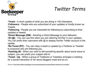 Twitter Terms

•Tweet - A short update of what you are doing in 140 characters.
•Followers - People who are subscribed of your updates or fondly known as
Tweets.
•Following - People you are interested for following by subscribing to their
updates or tweets.
•Direct Message (DM) - Sending a Direct Message to your followers.
•At (@) - You can use this when you are referring him/her in your updates.
You can prefix their username with @ to display his/her Twitter account in the
update.
•Re-Tweet (RT) - You can relay a tweet or update by a Twitterer or Tweeter
to everyone who are following you.
•Hashtag (#) - When you want to tell something specific about some issue or
subject, you can prefix your subject with #.
•Tweet - Up - When a group of Twitterers or Tweeters arranges a meeting
for a social interaction or for some bloggers meet and so on.
•Source: http://www.hellboundbloggers.com/reviews/websites-reviews/twitter-definitions-for-newbies
 