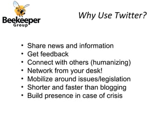 Why Use Twitter?


•   Share news and information
•   Get feedback
•   Connect with others (humanizing)
•   Network from your desk!
•   Mobilize around issues/legislation
•   Shorter and faster than blogging
•   Build presence in case of crisis
 