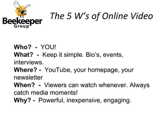 The 5 W’s of Online Video


Who? - YOU!
What? - Keep it simple. Bio’s, events,
interviews.
Where? - YouTube, your homepage, your
newsletter
When? - Viewers can watch whenever. Always
catch media moments!
Why? - Powerful, inexpensive, engaging.
 