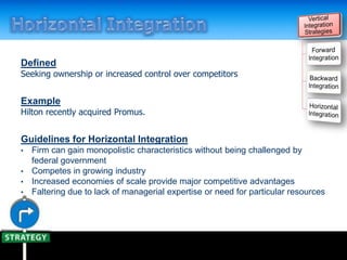 Defined
Seeking ownership or increased control over competitors
Example
Hilton recently acquired Promus.
Guidelines for Horizontal Integration
• Firm can gain monopolistic characteristics without being challenged by
federal government
• Competes in growing industry
• Increased economies of scale provide major competitive advantages
• Faltering due to lack of managerial expertise or need for particular resources
 