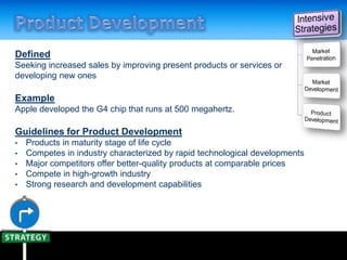 Defined
Seeking increased sales by improving present products or services or
developing new ones
Example
Apple developed the G4 chip that runs at 500 megahertz.
Guidelines for Product Development
• Products in maturity stage of life cycle
• Competes in industry characterized by rapid technological developments
• Major competitors offer better-quality products at comparable prices
• Compete in high-growth industry
• Strong research and development capabilities
 