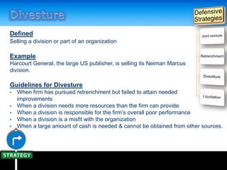 Defined
Selling a division or part of an organization
Example
Harcourt General, the large US publisher, is selling its Neiman Marcus
division.
Guidelines for Divesture
• When firm has pursued retrenchment but failed to attain needed
improvements
• When a division needs more resources than the firm can provide
• When a division is responsible for the firm’s overall poor performance
• When a division is a misfit with the organization
• When a large amount of cash is needed & cannot be obtained from other sources.
 