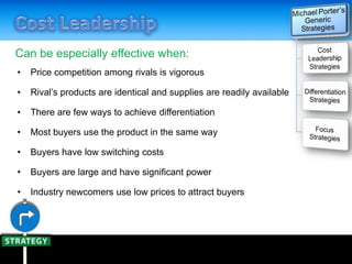 Can be especially effective when:
• Price competition among rivals is vigorous
• Rival’s products are identical and supplies are readily available
• There are few ways to achieve differentiation
• Most buyers use the product in the same way
• Buyers have low switching costs
• Buyers are large and have significant power
• Industry newcomers use low prices to attract buyers
 