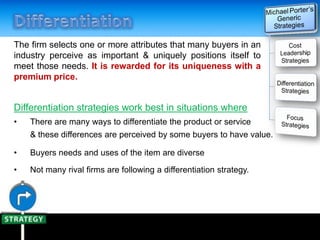 The firm selects one or more attributes that many buyers in an
industry perceive as important & uniquely positions itself to
meet those needs. It is rewarded for its uniqueness with a
premium price.
Differentiation strategies work best in situations where
• There are many ways to differentiate the product or service
& these differences are perceived by some buyers to have value.
• Buyers needs and uses of the item are diverse
• Not many rival firms are following a differentiation strategy.
 