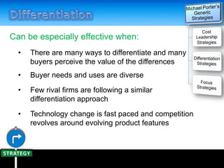 Can be especially effective when:
• There are many ways to differentiate and many
buyers perceive the value of the differences
• Buyer needs and uses are diverse
• Few rival firms are following a similar
differentiation approach
• Technology change is fast paced and competition
revolves around evolving product features
 